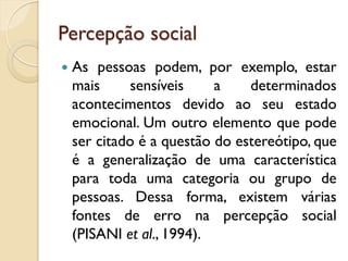 Percepção social
 As pessoas podem, por exemplo, estar
mais sensíveis a determinados
acontecimentos devido ao seu estado
emocional. Um outro elemento que pode
ser citado é a questão do estereótipo, que
é a generalização de uma característica
para toda uma categoria ou grupo de
pessoas. Dessa forma, existem várias
fontes de erro na percepção social
(PISANI et al., 1994).
 