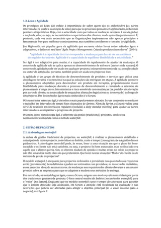 1.3.	Lean	e	Agilidade	
Os princı́pios do Lean dão enfase à importância de saber quem são os stakeholders (as partes
interessadas) e qual é a sua noção de valor, para que os processos possam ser aprimorados, reduzindo
possı́veis desperdı́cios. Hoje, com a velocidade com que todas as mudanças ocorrem, à escala global,
a noção de valor, ou seja, as necessidades e expectativas dos clientes, muda quase frequentemente. EN,
portanto, cada vez mais necessário que as Organizações implementem não apenas princı́pios e
ferramentas lean para melhorar continuamente, mas também considerem o conceito de Agilidade.
Jim Highsmith, um popular guru da agilidade que escreveu vários livros sobre métodos ágeis e
adaptativos, o define no seu livro “Agile	Project	Management: Criando produtos inovadores” (2004):
“Agilidade é a capacidade de criar e responder a mudanças para lucrar em um ambiente
de negócios turbulento. Agilidade é a capacidade de equilibrar flexibilidade e estabilidade. ”
Ser ágil é ser adaptativo para mudar, é a capacidade de rapidamente de ajustar às mudanças. O
conceito de agilidade não se aplica apenas no desenvolvimento de software (sector onde nasceu); O
conceito de agilidade pode ser usado em qualquer projecto, independentemente da sua complexidade
ou sector de actividade, portanto, também pode ser usado em projectos lean.
A agilidade é um grupo de técnicas de desenvolvimento de produtos e serviços que utiliza uma
abordagem iterativa e incremental na qual as soluções são entregues em etapas. A agilidade promove
o planeamento adaptativo para desenvolver um produto em iterações, proporcionando maior
flexibilidade para mudanças durante o processo de desenvolvimento e reduzindo a extensão do
planeamento a longo prazo. Isto minimiza o risco envolvido com mudanças (ex. pedidos de alteração
por parte do cliente, ou necessidade de enquadrar alterações legislativas ou de mercado) ao longo de
um projecto. Um dos métodos ágeis mais conhecidos é o Scrum.
O Scrum é uma estrutura ágil, é de todos o mais popularmente adotado. Scrum concentra-se em fazer
o trabalho em intervalos de tempo fixos chamados de Sprints. Além da Sprint, o Scrum realiza uma
série de reuniões em intervalos regulares (incluı́do a daily	standup	meeting) para ajudar as partes
interessadas a acompanhar o progresso do projecto.
O Scrum, como metodologia ágil, é diferente da gestão (tradicional) projectos, sendo esta
normalmente conhecida como o método waterfall.
	
2.	GESTÃO	DE	PROJECTOS	
2.1.	A	abordagem	waterfall	
A enfase da gestão tradicional de projectos, ou waterfall, é realizar o planeamento detalhado e
antecipado de todo o projecto, com ênfase no âmbito, custo e tempo (cronograma) e na gestão desses
parâmetros. A abordagem waterfall pode, às vezes, levar a uma situação em que o plano foi bem-
sucedido e o cliente não está satisfeito, ou seja, o projecto foi bem executado, mas no final não era
aquilo que o cliente queria. Sim, os clientes mudam de opinião e muitas vezes no inı́cio do projecto
não têm uma ideia muito clara do que pretendem. Que fazer nestas situações? Mudar de cliente ou de
método de gestão de projectos?
O modelo waterfall é adequado para projectos ordenados e previsı́veis nos quais todos os requisitos
estão (previamente) bem definidos e podem ser estimados com precisão e, na maioria das indústrias,
esses projectos são cada vez mais raros. As mudanças nos requisitos dos clientes levaram a uma maior
pressão sobre as empresas para que se adaptem e mudem seus métodos de entrega.
Por outro lado, as metodologias ágeis, como o Scrum, exigem uma mudança de mentalidade por parte
dos tradicionais gestores de projecto. O foco central mudou do âmbito (nos métodos waterfall) para
o “valor” (no Scrum). Enquanto que no modelo waterfall	custo e tempo são alterados para garantir
que o âmbito desejado seja alcançado, em Scrum a atenção está focalizada na qualidade e nas
restrições que podem ser alteradas para atingir o objetivo principal (ie,	 o valor máximo para o
negócio), ver figura 2.
 
