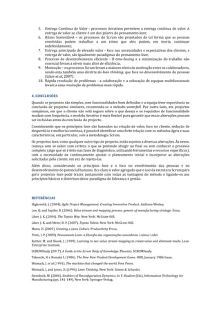 5. Entrega Contı́nua de Valor - processos iterativos permitem a entrega contı́nua de valor. A
entrega de valor ao cliente é um dos pilares do pensamento lean;
6. Ritmo Sustentável – os processos do Scrum são projetados de tal forma que as pessoas
envolvidas podem trabalhar a um ritmo que eles podem, em teoria, continuar
indefinidamente;
7. Entrega antecipada de elevado valor - foco nas necessidades e expectativas dos clientes, e
entrega de valor, são igualmente paradigmas do pensamento lean;
8. Processo de desenvolvimento eficiente - O time-boxing e a minimização do trabalho não
essencial levam a nı́veis mais altos de eficiência;
9. Motivação – os processos Scrum levam a maiores nı́veis de motivação entre os colaboradores,
sendo esta também uma diretriz do lean	thinking, que foca no desenvolvimento de pessoas
(Liker et	al, 2007).
10. Rápida resolução de problemas - a colaboração e a colocação de equipas multifuncionais
levam a uma resolução de problemas mais rápida.
4.	CONCLUSÕES	
Quando os projectos são simples, com funcionalidades bem definidas e a equipa tiver experiência na
conclusão de projectos similares, recomenda-se o método waterfall. Por outro lado, em projectos
complexos, em que o cliente não está seguro sobre o que deseja e os requisitos de funcionalidade
mudam com frequência, o modelo iterativo é mais flexı́vel para garantir que essas alterações possam
ser incluı́das antes da conclusão do projecto.
Considerando que os princı́pios lean são baseados na criação de valor, foco no cliente, redução de
desperdı́cio e melhoria contı́nua, é possı́vel identificar uma forte relação com os métodos ágeis e suas
caracterı́sticas, em particular, com a metodologia Scrum.
Os projectos lean, como qualquer outro tipo de projecto, estão sujeitos a diversas alterações. AP s vezes,
começa sem se saber com certeza o que se pretende atingir no final ou sem conhecer o processo
completo (algo que só é feito nas fases de diagnóstico, utilizando ferramentas e recursos especı́ficos),
com a necessidade de continuamente ajustar o planeamento inicial e incorporar as alterações
solicitadas pelo cliente, em vez de rejeitá-las.
Além disso, considerando os princı́pios lean e o foco no envolvimento das pessoas e no
desenvolvimento do potencial humano, fica claro o valor agregado que o uso da estrutura Scrum para
gerir projectos lean pode trazer, juntamente com todas as vantagens do método e ligando-os aos
princı́pios básicos e diretrizes desse paradigma de liderança e gestão.
REFERÊNCIAS	
Highsmith, J. (2004). Agile	Project	Management:	Creating	Innovative	Product.	Addison-Wesley.
Lee, Q. and Snyder, B. (2006). Value	stream	and	mapping	process:	genesis	of	manufacturing	strategy: Enna.
Liker, J. K. (2004). The	Toyota	Way. New York: McGraw-Hill.
Liker, J. K. and Meier, D. P. (2007). Toyota	Talent. New York: McGraw-Hill.
Mann, D. (2005). Creating	a	Lean	Culture. Productivity Press.
Pinto, J. P. (2009). Pensamento	Lean:	a	filosofia	das	organizações	vencedoras. Lisboa: Lidel.
Rother, M. and Shook, J. (1999). Learning	to	see:	value	stream	mapping	to	create	value	and	eliminate	muda. Lean
Enterprise Institute.
SCRUMStudy (2017). A	Guide	to	the	Scrum	Body	of	Knowledge. Phoenix: SCRUMStudy.
Takeuchi, H e Nonaka I. (1986). The	New	New	Product	Development	Game. HBR, January 1986 Issue.
Womack, J. et	al (1991). The	machine	that	chenged	the	world. Free Press.
Womack, J. and Jones, D. (1996). Lean	Thinking. New York: Simon & Schuster.
Steinbeck, M. (2006). Enablers	of	Reconfiguration	Dynamics. In F. Shadow (Ed.), Information Technology for
Manufacturing	(pp. 141-149). New York: Springer-Verlag.
 