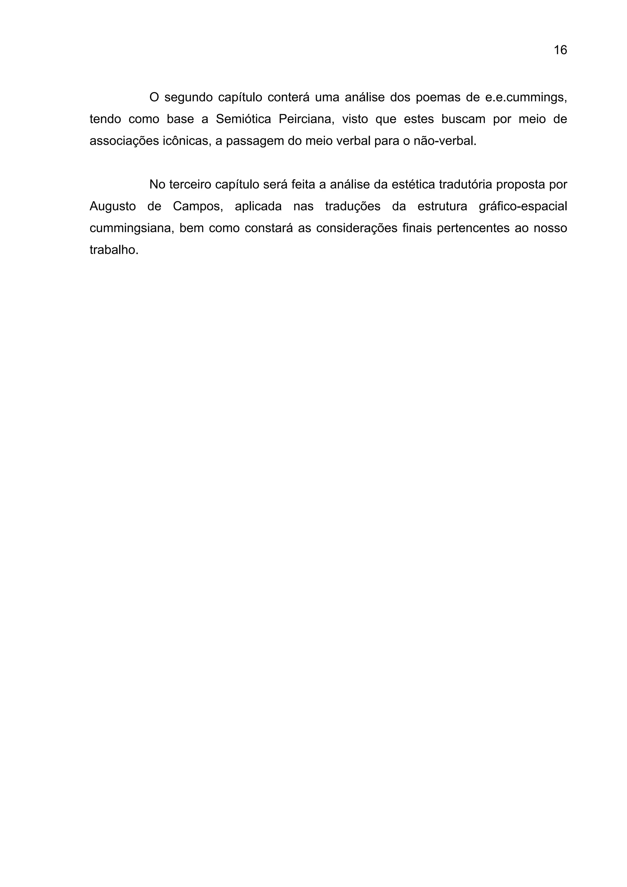 16


            O segundo capítulo conterá uma análise dos poemas de e.e.cummings,
tendo como base a Semiótica Peirciana, visto que estes buscam por meio de
associações icônicas, a passagem do meio verbal para o não-verbal.


            No terceiro capítulo será feita a análise da estética tradutória proposta por
Augusto de Campos, aplicada nas traduções da estrutura gráfico-espacial
cummingsiana, bem como constará as considerações finais pertencentes ao nosso
trabalho.
 