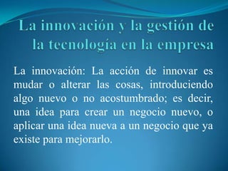 La innovación: La acción de innovar es
mudar o alterar las cosas, introduciendo
algo nuevo o no acostumbrado; es decir,
una idea para crear un negocio nuevo, o
aplicar una idea nueva a un negocio que ya
existe para mejorarlo.
 
