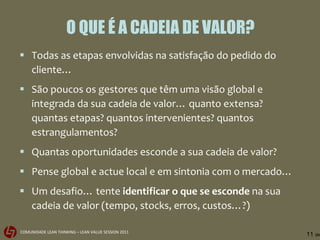 O QUE É A CADEIA DE VALOR? Todas as etapas envolvidas na satisfação do pedido do cliente… São poucos os gestores que têm uma visão global e integrada da sua cadeia de valor… quanto extensa? quantas etapas? quantos intervenientes? quantos estrangulamentos?  Quantas oportunidades esconde a sua cadeia de valor? Pense global e actue local e em sintonia com o mercado… Um desafio… tente  identificar o que se esconde  na sua cadeia de valor (tempo, stocks, erros, custos…?) 