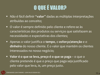 O QUE É VALOR? Não é fácil definir “ valor ” dadas as múltiplas interpretações atribuídas ao conceito;  O valor é sempre definido pelo cliente e refere-se às características dos produtos ou serviços que satisfazem as necessidades e expectativas dos clientes; Apenas o valor justifica o  tempo , o  esforço/atenção  e o  dinheiro  do nosso cliente. É o valor que mantém os clientes interessados no nosso negócio; Valor é o que se leva, preço é o que se paga  – o que o cliente pretende é que o preço que paga seja justificado pelo valor que leva,  ie , um preço justo. 