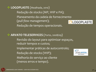 LOGOPLASTE  ( Mealhada, 2010 ) Redução de stocks (MP, WIP e PA); Planeamento da cadeia de fornecimento ( pull flow management ); Redução de tempos operacionais. ARVATO TELESERVICES  ( Porto, 2008/09 ) Revisão do  layout  para optimizar espaços, reduzir tempos e custos; Implementar práticas de autocontrolo; Redução de stocks (WIP); Melhoria do serviço ao cliente (menos erros e tempo). 