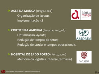 ASES NA MANGA  ( Braga, 2009 ) Organização de  layouts Implementação 5S CORTICEIRA AMORIM  ( Coruche, 2007/08 ) Optimização  layouts ; Redução de tempos de  setup ; Redução de stocks e tempos operacionais. HOSPITAL DE SJ DO PORTO  ( Porto, 2007 ) Melhoria da logística interna (farmácia) 