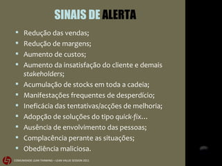SINAIS DE  ALERTA Redução das vendas; Redução de margens; Aumento de custos; Aumento da insatisfação do cliente e demais  stakeholders ; Acumulação de stocks em toda a cadeia; Manifestações frequentes de desperdício;  Ineficácia das tentativas/acções de melhoria; Adopção de soluções do tipo  quick-fix … Ausência de envolvimento das pessoas; Complacência perante as situações; Obediência maliciosa. 