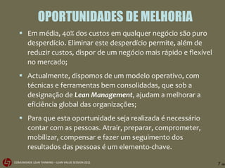 OPORTUNIDADES DE MELHORIA Em média, 40% dos custos em qualquer negócio são puro desperdício. Eliminar este desperdício permite, além de reduzir custos, dispor de um negócio mais rápido e flexível no mercado; Actualmente, dispomos de um modelo operativo, com técnicas e ferramentas bem consolidadas, que sob a designação de  Lean Management , ajudam a melhorar a eficiência global das organizações; Para que esta oportunidade seja realizada é necessário contar com as pessoas. Atrair, preparar, comprometer, mobilizar, compensar e fazer um seguimento dos resultados das pessoas é um elemento-chave. 