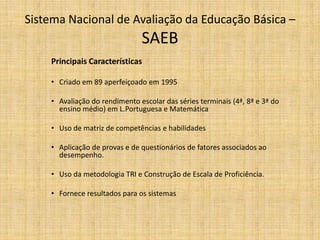 Principais CaracterísticasCriado em 89 aperfeiçoado em 1995Avaliação do rendimento escolar das séries terminais (4ª, 8ª e 3ª do ensino médio) em L.Portuguesa e MatemáticaUso de matriz de competências e habilidadesAplicação de provas e de questionários de fatores associados ao desempenho.Uso da metodologia TRI e Construção de Escala de Proficiência.Fornece resultados para os sistemasSistema Nacional de Avaliação da Educação Básica – SAEB 