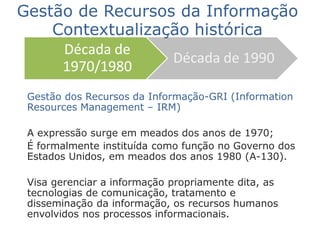 Gestão dos Recursos da Informação-GRI (Information
Resources Management – IRM)
A expressão surge em meados dos anos de 1970;
É formalmente instituída como função no Governo dos
Estados Unidos, em meados dos anos 1980 (A-130).
Visa gerenciar a informação propriamente dita, as
tecnologias de comunicação, tratamento e
disseminação da informação, os recursos humanos
envolvidos nos processos informacionais.
Década de
1970/1980
Década de 1990
Gestão de Recursos da Informação
Contextualização histórica
 