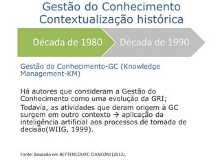 Gestão do Conhecimento-GC (Knowledge
Management-KM)
Há autores que consideram a Gestão do
Conhecimento como uma evolução da GRI;
Todavia, as atividades que deram origem à GC
surgem em outro contexto  aplicação da
inteligência artificial aos processos de tomada de
decisão(WIIG, 1999).
Fonte: Baseado em BETTENCOURT, CIANCONI (2012).
Década de 1980 Década de 1990
Gestão do Conhecimento
Contextualização histórica
 