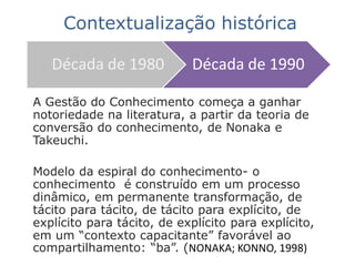 A Gestão do Conhecimento começa a ganhar
notoriedade na literatura, a partir da teoria de
conversão do conhecimento, de Nonaka e
Takeuchi.
Modelo da espiral do conhecimento- o
conhecimento é construído em um processo
dinâmico, em permanente transformação, de
tácito para tácito, de tácito para explícito, de
explícito para tácito, de explícito para explícito,
em um “contexto capacitante” favorável ao
compartilhamento: “ba”. (NONAKA; KONNO, 1998)
Década de 1980 Década de 1990
Contextualização histórica
 