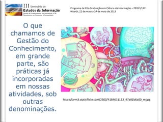 Programa de Pós-Graduação em Ciência da Informação – PPGCI/UFF
Niterói, 22 de maio a 24 de maio de 2013
O que
chamamos de
Gestão do
Conhecimento,
em grande
parte, são
práticas já
incorporadas
em nossas
atividades, sob
outras
denominações.
http://farm3.staticflickr.com/2600/4184631133_97a01b6a00_m.jpg
 