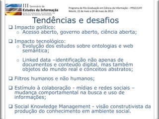 Programa de Pós-Graduação em Ciência da Informação – PPGCI/UFF
Niterói, 22 de maio a 24 de maio de 2013
 Impacto político:
o Acesso aberto, governo aberto, ciência aberta;
 Impacto tecnológico:
o Evolução dos estudos sobre ontologias e web
semântica;
o Linked data –identificação não apenas de
documentos e conteúdo digital, mas também
objetos do mundo real e conceitos abstratos;
 Filtros humanos e não humanos;
 Estímulo à colaboração - mídias e redes sociais –
mudança comportamental na busca e uso de
informações;
 Social Knowledge Management - visão construtivista da
produção do conhecimento em ambiente social.
 