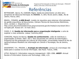 Programa de Pós-Graduação em Ciência da Informação – PPGCI/UFF
Niterói, 22 de maio a 24 de maio de 2013
Referências
BETTENCOURT, Marcia. P.L; CIANCONI, Regina. Gestão do conhecimento: um olhar sob a
perspectiva da Ciência da Informação. In: ENANCIB, 13, 2012, Rio de Janeiro. Anais...Rio de
Janeiro, Fiocruz, 2012.
BRASIL. CONARQ. e-ARQ Brasil: modelo de requisitos para sistemas informatizados
de gestão arquivística de documentos. Câmara Técnica de Documentos Eletrônicos,
2011. versão1.1. Disponível em:
http://www.documentoseletronicos.arquivonacional.gov/br/media/e-arq-brasil-2011-
corrigido.pdf. Acesso em: 15 maio 2013.
CHOO, C. W. Gestão da informação para a organização inteligente: a arte de
explorar o meio ambiente. Lisboa: Caminho,2003.
CIANCONI, Regina de Barros. Gestão do conhecimento: visão de indivíduos e
organizações no Brasil. 2003. 297 f. Tese (Doutorado em Ciência da Informação)–
Programa de Pós-graduação em Ciência da Informação, Universidade Federal do Rio de
Janeiro/Instituto Brasileiro de Informação em Ciência e Tecnologia, Rio de Janeiro,
2003.
DAVENPORT, T.H.; PRUSAK, L. Ecologia da informação: porque só a tecnologia não
basta para o sucesso na era da informação. São Paulo: Futura, 1998.
LYTLE, Richard H. Information resource management: 1981-1986. ARIST- Annual
Review of Information Science and Technology, 1986, v.21.
 
