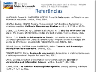 Programa de Pós-Graduação em Ciência da Informação – PPGCI/UFF
Niterói, 22 de maio a 24 de maio de 2013
MARCHAND, Donald A; MARCHAND, HORTON Forest W. Infotrends: profiting from your
information resources. London, Wiley, 1986.
NONAKA, Ikujiro; KONNO, Noboru. The concept of “ba”: building a foundation for
knowledge creation. California Management Review, v. 40, n. 3, 1998, p. 40-54.
O'DELL, C.S, GRAYSON, Jr, C. Jackson & ESSAIDES, N. If only we knew what we
know: The transfer of internal knowledge and best practice. The Free Press, 1998.
PAULA, D. R. Gestão da informação na Fiocruz: um modelo de análise 2011.
Dissertação [Mestrado em Ciência da Informação]– Programa de Pós-Graduação em
Ciência da Informação, Universidade Federal Fluminense, Niterói, 2011.
PANAHI, Sirous; WATSON,Jason; PARTRIDGE, Helen. Towards tacit knowledge
sharing over social web tools. Emerald, 2013.
PONJUAN DANTE, Gloria. Gestión de información: dimensiones e implementación para
el exito organizacional. España, Ediciones Trea, 2007.
SAVIC, Dobrica. Evolution of information resource management. Journal of
Librarianship and Information Science , v.24, n. 3, p.127-138, 1992.
TUOMI, Ilkka. The Future of Knowledge Management. Lifelong Learning in Europe
(LLinE), v. 7, n. 2, 2002.
Referências
 