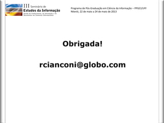 Programa de Pós-Graduação em Ciência da Informação – PPGCI/UFF
Niterói, 22 de maio a 24 de maio de 2013
Obrigada!
rcianconi@globo.com
 