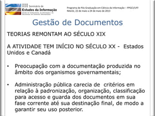 Programa de Pós-Graduação em Ciência da Informação – PPGCI/UFF
Niterói, 22 de maio a 24 de maio de 2013
Gestão de Documentos
TEORIAS REMONTAM AO SÉCULO XIX
A ATIVIDADE TEM INÍCIO NO SÉCULO XX - Estados
Unidos e Canadá
• Preocupação com a documentação produzida no
âmbito dos organismos governamentais;
• Administração pública carecia de critérios em
relação à padronização, organização, classificação
para acesso e guarda dos documentos em sua
fase corrente até sua destinação final, de modo a
garantir seu uso posterior.
 