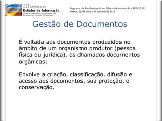 Programa de Pós-Graduação em Ciência da Informação – PPGCI/UFF
Niterói, 22 de maio a 24 de maio de 2013
Gestão de Documentos
É voltada aos documentos produzidos no
âmbito de um organismo produtor (pessoa
física ou jurídica), os chamados documentos
orgânicos;
Envolve a criação, classificação, difusão e
acesso aos documentos, sua proteção, e
conservação.
 
