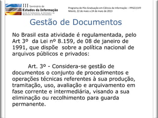 Programa de Pós-Graduação em Ciência da Informação – PPGCI/UFF
Niterói, 22 de maio a 24 de maio de 2013
No Brasil esta atividade é regulamentada, pelo
Art 3º da Lei nº 8.159, de 08 de janeiro de
1991, que dispõe sobre a política nacional de
arquivos públicos e privados:
Art. 3º - Considera-se gestão de
documentos o conjunto de procedimentos e
operações técnicas referentes à sua produção,
tramitação, uso, avaliação e arquivamento em
fase corrente e intermediária, visando a sua
eliminação ou recolhimento para guarda
permanente.
Gestão de Documentos
 