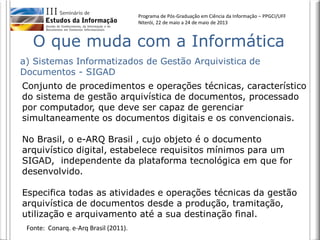 Programa de Pós-Graduação em Ciência da Informação – PPGCI/UFF
Niterói, 22 de maio a 24 de maio de 2013
Conjunto de procedimentos e operações técnicas, característico
do sistema de gestão arquivística de documentos, processado
por computador, que deve ser capaz de gerenciar
simultaneamente os documentos digitais e os convencionais.
No Brasil, o e-ARQ Brasil , cujo objeto é o documento
arquivístico digital, estabelece requisitos mínimos para um
SIGAD, independente da plataforma tecnológica em que for
desenvolvido.
Especifica todas as atividades e operações técnicas da gestão
arquivística de documentos desde a produção, tramitação,
utilização e arquivamento até a sua destinação final.
a) Sistemas Informatizados de Gestão Arquivistica de
Documentos - SIGAD
O que muda com a Informática
Fonte: Conarq. e-Arq Brasil (2011).
 