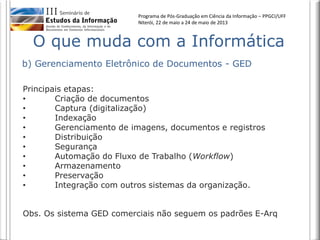 Programa de Pós-Graduação em Ciência da Informação – PPGCI/UFF
Niterói, 22 de maio a 24 de maio de 2013
b) Gerenciamento Eletrônico de Documentos - GED
O que muda com a Informática
Principais etapas:
• Criação de documentos
• Captura (digitalização)
• Indexação
• Gerenciamento de imagens, documentos e registros
• Distribuição
• Segurança
• Automação do Fluxo de Trabalho (Workflow)
• Armazenamento
• Preservação
• Integração com outros sistemas da organização.
Obs. Os sistema GED comerciais não seguem os padrões E-Arq
 