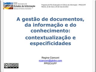 Programa de Pós-Graduação em Ciência da Informação – PPGCI/UFF
Niterói, 22 de maio a 24 de maio de 2013
A gestão de documentos,
da informação e do
conhecimento:
contextualização e
especificidades
Regina Cianconi
rcianconi@globo.com
PPGCI/UFF
 