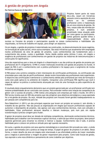 A gestão de projetos em Angola
Por Patrícia Paula em 22-Mai-2014
Projetos fazem parte do nosso
dia-a-dia, sejam em iniciativas
pessoais como a aquisição de uma
viatura ou no contexto
profissional como a implantação
de um novo sistema de gestão. De
fato, nossas vidas são movidas por
projetos. E num ambiente
projetizado nossa atuação pode
ser como gestor ou participante.
Somos gestores quando temos a
responsabilidade direta pelo
sucesso ou fracasso do projeto e participantes quando os nossos conhecimentos e habilidades são
requisitados, na forma de trabalho em equipa, para atingir um objectivo.
Cá em Angola, a gestão de projetos é materializada nas construções, no desenvolvimento de novos negócios,
na formulação de ações sociais, entre outros exemplos. São estas iniciativas que atualmente têm empregado
muitos profissionais da área de gestão de projetos, cujos conhecimentos são fundamentais para o
cumprimento dos prazos, custos e qualidade. Numa rápida análise pelos últimos 3 anos, em Angola a
exigência de profissionais com conhecimentos em gestão de projetos nas indústrias de telecomunicações e
construções foi significativa.
Uma das expectativas para a área em Angola é a disseminação e uso das práticas de gestão de projetos por
profissionais de IT e Engenharia. O PMI é a maior instituição envolvida com gestão de projetos no mundo. O
papel do PMI é unir o conhecimento com a prática profissional e há espaço para o surgimento de muitas
iniciativas em Angola.
O PMI possui uma carteira completa e bem interessante de certificações profissionais. As certificações são
orientadas para cada tipo de perfil profissional, desde recém-licenciados aos profissionais mais experientes.
O objectivo das certificações é demonstrar o conhecimento obtido pelo profissional por meio de formação e
como este pode aplica-lo no ambiente de trabalho. Conquistar uma certificação PMI significa que você é
capaz de aplicar na prática o conhecimento alcançado por meio de uma formação ou pela experiência de
trabalho.
O resultado deste enquadramento demonstra que um projeto gerenciado por um profissional certificado tem
maiores probabilidades de ser concluído com sucesso. Para entender melhor esta relação da competência do
gestor com o sucesso do projeto, o PMI realiza uma pesquisa com empresas por todo o mundo. Em 2013 o
PMI Survey revelou que em 50% dos projetos que não atingiram seus objetivos estratégicos a causa apontada
foi a má gestão do projeto. Ou seja, metade dos projetos com fracasso foram geridos inadequadamente ou
por pessoas sem competências para tal.
Para Rabechinni Jr (2011) um dos principais aspectos que levam um projeto ao sucesso é, sem dúvida, o
trabalho do seu gerente. Não são poucas as organizações em Angola que buscam profissionais capazes de
aumentar o desempenho de projetos, não apenas com seus conhecimentos técnicos, mais com atitudes e
habilidades. Estes profissionais abraçam desafios e lideram mudanças, pois num país em rápida
transformação é preciso coragem para mudar.
O gestor de projetos atual deve ser dotado de múltiplas competências, dominando conhecimentos técnicos,
habilidades para trabalhar com ferramentas e aplicar técnicas, e além do que refere ao projeto, deve possuir
aspectos gerenciais para encantar os clientes e motivar a equipe. Conhecimento não é tudo, é preciso
habilidade para o colocar em prática e atitude para agir quando necessário.
Em suma, a gestão de projetos com seus aportes metodológicos e conceituais têm provado seu valor, e ainda
que sejam reinventados com a prática ao longo do tempo. O papel do gestor de projetos é um deles. Dessa
forma, o maior desafio da área em Angola está relacionado à sua efetividade prática de trazer resultados
para o negócio e potencializar a imagem do gestor responsável pelo projeto. Como toda função de gestão,
isso equivale a uma nova dinâmica e pensamento de como trabalhar por objetivos.
 