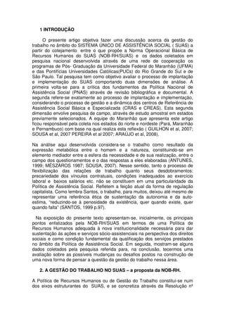 1 INTRODUÇÃO
O presente artigo objetiva fazer uma discussão acerca da gestão do
trabalho no âmbito do SISTEMA ÚNICO DE ASSISTÊNCIA SOCIAL ( SUAS) a
partir do cotejamento entre o que propõe a Norma Operacional Básica de
Recursos Humanos do SUAS (NOB-RH/SUAS) e os dados coletados em
pesquisa nacional desenvolvida através de uma rede de cooperação os
programas de Pós- Graduação da Universidade Federal do Maranhão (UFMA)
e das Pontifícias Universidades Católicas(PUCs) do Rio Grande do Sul e de
São Paulo. Tal pesquisa tem como objetivo avaliar o processo de implantação
e implementação do SUAS comportando duas dimensões de análise. A
primeira volta-se para a crítica dos fundamentos da Política Nacional de
Assistência Social (PNAS) através de revisão bibliográfica e documental. A
segunda refere-se exatamente ao processo de implantação e implementação,
considerando o processo de gestão e a dinâmica dos centros de Referência de
Assistência Social Básica e Especializada (CRAS e CREAS). Esta segunda
dimensão envolve pesquisa de campo, através de estudo amostral em estados
previamente selecionados. A equipe do Maranhão que apresenta este artigo
ficou responsável pela coleta nos estados do norte e nordeste (Pará, Maranhão
e Pernambuco) com base na qual realiza esta reflexão ( GUILHON et al, 2007;
SOUSA et al, 2007 PEREIRA et al 2007; ARAÚJO et al, 2008).
Na análise aqui desenvolvida considera-se o trabalho como resultado da
expressão metabólica entre o homem e a natureza, constituindo-se em
elemento mediador entre a esfera da necessidade e de sua realização, entre o
campo dos questionamentos e o das respostas a eles elaboradas (ANTUNES,
1999; MÉSZÁROS 1987; SOUSA, 2007). Nesse sentido, tanto o processo de
flexibilização das relações de trabalho quanto seus desdobramentos:
precariedade dos vínculos contratuais, condições inadequados ao exercício
laboral e baixos salários etc. não se constituem em uma particularidade da
Política de Assistência Social. Refletem a feição atual da forma de regulação
capitalista. Como lembra Santos, o trabalho, para muitos, deixou até mesmo de
representar uma referência ética de sustentação da autonomia e da auto-
estima, “reduzindo-se à penosidade da existência, quer quando existe, quer
quando falta” (SANTOS, 1999 p.97).
Na exposição do presente texto apresentam-se, inicialmente, os principais
pontos enfatizados pela NOB-RH/SUAS em termos de uma Política de
Recursos Humanos adequada à nova institucionalidade necessária para dar
sustentação às ações e serviços sócio-assistenciais na perspectiva dos direitos
sociais e como condição fundamental da qualificação dos serviços prestados
no âmbito da Política de Assistência Social. Em seguida, mostram-se alguns
dados coletados pela pesquisa referida para, na conclusão, tecermos uma
avaliação sobre as possíveis mudanças ou desafios postos na construção de
uma nova forma de pensar a questão da gestão do trabalho nessa área.
2. A GESTÃO DO TRABALHO NO SUAS – a proposta da NOB-RH.
A Política de Recursos Humanos ou de Gestão do Trabalho constitui-se num
dos eixos estruturantes do SUAS, e se concretiza através da Resolução nº
 