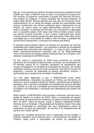 269, de 13 de dezembro de 2006 do Conselho Nacional de Assistência Social
(CNAS) que institui a NOB-RH. Esta se coloca na perspectiva de equacionar,
não somente os problemas relacionados à questão dos Recursos Humanos,
mas também de assegurar a própria qualidade dos serviços prestados no
âmbito desta Política. Estudos apontam que esta área de intervenção social,
tradicionalmente, foi um campo de trabalho marcado por improvisações onde
atuavam profissionais nem sempre qualificados para o desempenho de tais
funções. Do mesmo modo, as ações desenvolvidas estiveram, por muito
tempo, ancoradas na ideologia da filantropia e do voluntarismo e repassadas
sem um parâmetro público. Além disso, esta Política também sempre contou
com parcos recursos financeiros, o que a deixou incapacitada para ofertar
mínimos sociais de proteção àqueles que dela precisavam. Estes fatos trazem
implicações para a atual gestão do trabalho, além de afetar a qualidade dos
serviços sócio-assistenciais e o processo de mediação dos direitos.
O resultado desse passado histórico se associa aos processos de reformas
implantados pelo Estado brasileiro - que impuseram a redução de contratações
de pessoal pelos diferentes entes federativos - e a eles se aliam também os
limites orçamentário-financeiros colocados pela Lei de Responsabilidade
Fiscal. Esse conjunto de fatores impactou particularmente os municípios e vem
afetando o desempenho da PNAS no país.
De fato, embora a implantação do SUAS tenha provocado um aumento
significativo de contratação de pessoal pelos municípios, tais contratações têm
se efetivado através de um crescente contingente de trabalhadores sem
vínculos empregatícios, na condição de prestadores de serviços, sem direitos
trabalhistas, portanto, atuando de modo precarizado. Este tipo de vínculo tem
propiciado o aumento da rotatividade de pessoal dificultando, portanto, a
conformação de um quadro funcional estável e qualificado.
Em face deste diagnóstico é que a NOB-RH/SUAS busca definir
responsabilidades e atribuições aos gestores da Política nas três esferas de
Governo no que diz respeito à gestão do trabalho, entendendo que tal gestão é
estratégica para a garantia da qualidade da prestação dos serviços ofertados
aos usuários ,ou seja, que a qualidade dos serviços depende da estruturação
do trabalho e da qualificação e valorização dos trabalhadores que prestam tais
serviços.
Nesse sentido a NOB-RH/SUAS traça princípios e diretrizes nacionais para a
gestão do trabalho no contexto do SUAS: define a necessidade de equipes
permanentes de profissionais de referências, de planos anuais de capacitação,
além de definir Plano de Carreira, Cargos e Salários. Estabelece também
diretrizes para as Entidades e Organizações de Assistência Social. Para estas
indica a necessidade de valorização dos seus trabalhadores através da
implantação de plano de capacitação, de isonomia e do estabelecimento de
parceria com o poder público.
Visando criar condições institucionais para a implantação de tais medidas, a
NOB-RH estabelece ainda diretrizes para o co-financiamento da Gestão do
Trabalho. Nesta prevê a necessidade de revisão da legislação de
 