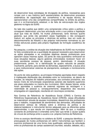 de desenvolver boas estratégias de divulgação da política, necessárias para
romper com o seu histórico perfil assistencialista; de desenvolver processos
sistemáticos de capacitação dos conselheiros e da equipe técnica; de
operacionalizar uma das competências compartilhadas no âmbito da política,
que é o co-financiamento estadual; e da falta de estruturação dos órgãos
gestores na lógica do SUAS.
Ao lado dos sujeitos que detêm uma compreensão crítica sobre a política e
conseguem desenvolver uma boa articulação entre a sua prática e legislação
atual que trata do SUAS, há muitos profissionais, tanto técnicos quanto
gestores, que ainda não percebem essas fragilidades e não conseguem
traduzir em ações os princípios e diretrizes da política. Isso em razão do
desconhecimento da filosofia e dos próprios instrumentos normativos ou por
limites estruturais postos pela própria fragilidade da formação acadêmica de
muitos.
Na pesquisa, a análise da situação dos trabalhadores do SUAS nos municípios
foi feita considerando-se a quantidade de pessoal necessário para desenvolver
as ações planejadas e as condições objetivas desses profissionais para
operarem essas mesmas ações. Do ponto de vista quantitativo verificaram-se
duas situações básicas: alguns gestores entrevistados revelaram haver em
suas secretarias excesso de pessoal, porém, desmotivado. A situação
predominante, porém, foi a identificação de quadro reduzido de pessoal,
insuficiente, portanto, para atender às demandas, especialmente, a busca ativa
e para institucionalizar sistemas de planejamento, avaliação e monitoramento
das ações.
Do ponto de vista qualitativo, as principais limitações apontadas dizem respeito
à inadequada distribuição das atividades entre os funcionários, ao desvio de
funções, às relações de trabalho precarizadas, aos contratos provisórios, aos
baixos níveis de remuneração (expectativas salariais são bastante superiores
aos pisos estipulados na maioria dos municípios). Além desses fatores, ainda
foram apontadas a ausência de sistemas regulares de reciclagem e a
rotatividade de pessoal e, consequentemente, desperdício dos recursos
empregados em capacitação, resultando em recomeços constantes.
Nos Centros de Referência de Assistência Social (CRAS) e Centros de
Referência Especializada de Assistência Social (CREAS), essas dificuldades
se materializam através de equipes incompletas, desestímulo dos profissionais
para o trabalho, incapacidade de atendimento das demandas, dificuldades de
desenvolver esforço de reflexão sobre a dinâmica da política e de
elaborar/reelaborar o instrumental técnico adequado para as diferentes ações
desenvolvidas, o que resulta em improvisações. Além do que, a mudança
constante de profissionais é entendida como fator que tende a causar quebra
do vínculo de confiança entre o usuário e os próprios Centros de Referência.
Entre os avanços identificados no cotidiano do SUAS a pesquisa identificou: a
preocupação de muitos profissionais em definir instrumentais que facilitem o
exercício profissional de uma forma mais qualificada; esforços de articulação
entre os profissionais do campo assistencial (reuniões, estudos, debates, etc.);
 
