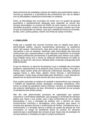 desenvolvimento de estratégias criativas de trabalho para potencializar ações e
recursos já existentes e a persistência dos profissionais que não se abatem
com as dificuldades e obstáculos encontrados no cotidiano.
Enfim, as dificuldades dos municípios em contar com um quadro de pessoal
quantitativa e qualitativamente adequado para responder ao volume dos
serviços demandados no contexto do SUAS, de certa maneira, em termos de
resultados da política, embora não obscureçam os avanços, revelam que muito
há que se empreender em esforço para que a Assistência Social se consolide,
de fato, como política pública, mesmo nos limites do campo normativo.
4. CONCLUSÃO
Ainda que a questão dos recursos humanos seja um desafio para toda a
administração pública, assume características particulares na assistência
social. Isto porque, historicamente, essa área ainda se apresenta como uma
não-política, o que se expressa, sobretudo, pela improvisação das estruturas
institucionais que a operacionalizam e pelo reduzido investimento na formação
de equipes profissionais permanentes e qualificadas para efetivar suas ações.
Essa tradição marca com a inércia as máquinas administrativas em todas as
esferas, as quais têm sido pouco afetadas pelas mudanças propugnadas pela
NOB-RH/SUAS.
O que se observou no decorrer da pesquisa é que a realidade dos municípios
brasileiros, especialmente os de pequeno porte, pouco se alterou. Para gerir a
Política, estes contam ainda com estruturas institucionais reduzidas, precários
espaços físicos e, além disso, adotam rotinas técnicas e administrativas
rudimentares, muitas vezes contaminadas pelo clientelismo, o que redunda em
desestímulo ao desenvolvimento técnico dos seus recursos humanos.
Esse quadro associado ao estigma de caridade e benemerência que impregna
o trabalho de assistentes sociais, psicólogos, sociólogos, educadores, entre
outros no campo da assistência social influencia, inclusive, as representações
dos próprios trabalhadores da área, dificultando a apreensão da sua atuação
na perspectiva dos direitos sociais.
Não têm sido desenvolvidos processos de capacitação que possam
(re)construir o perfil desse trabalhador, que congregue a dimensão de interesse
público que requer a sua função, (que o faça comprometer-se com relações
democráticas e com a afirmação de direitos) com o domínio de novos
conhecimentos científicos e tecnológicos como requisitos para operar no
contexto dos aparatos técnicos e institucionais da Política. Considera-se que o
conhecimento e a formação técnica e política do quadro de pessoal de nível
universitário no campo da Assistência Social se constitui em elemento
essencial para a qualificação dos serviços já que nessa área de prestação de
serviços públicos a mediação principal é o próprio profissional.
 