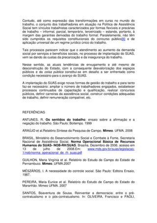 Contudo, até como expressão das transformações em curso no mundo do
trabalho, o conjunto dos trabalhadores em atuação na Política de Assistência
Social tem vínculos trabalhistas caracterizados por formas flexíveis e precárias
de trabalho – informal, parcial, temporário, terceirizado – estando, portanto, à
margem das garantias derivadas do trabalho formal. Paralelamente, não têm
sido cumpridos os requisitos constitucionais do concurso público[6] e de
aplicação universal de um regime jurídico único do trabalho.
Tais processos parecem indicar que o atendimento ao aumento da demanda
social por serviços e benefícios sociais, no processo de implantação do SUAS,
vem se dando às custas da precarização e da insegurança do trabalho.
Nesse sentido, as atuais tendências de enxugamento e até mesmo de
desconstrução do Estado, com a consequente desvalorização dos espaços
públicos e da coisa pública constitui-se em desafio a ser enfrentado como
condição necessário para o avanço do SUAS.
A implantação do SUAS exige novas formas de gestão do trabalho e para tanto
faz-se necessário: ampliar o número de trabalhadores engajados, estabelecer
processos continuados de capacitação e qualificação, realizar concursos
públicos, definir carreiras da assistência social, construir condições adequadas
de trabalho, definir remuneração compatível, etc.
REFERÊNCIAS
ANTUNES, R. Os sentidos do trabalho: ensaio sobre a afirmação e a
negação do trabalho. São Paulo: Boitempo. 1999
ARAÚJO et al.Relatório Síntese da Pesquisa de Campo. Mimeo. UFMA. 2008
BRASIL, Ministério do Desenvolvimento Social e Combate à Fome, Secretaria
Nacional de Assistência Social. Norma Operacional Básica de Recursos
Humanos do SUAS- NOB-RH/SUAS. Brasília. Dezembro de 2006. acesso em
13 de julho de 2008.Em: www.mds.gov.br/suas/legislacao-
1/nob/norma_operacional_de_rh_suas.pdf
GUILHON, Maria Virgínia et al. Relatório do Estudo de Campo do Estado de
Pernambuco. Mimeo. UFMA.2007
MÉSZÁROS, I. A necessidade do controle social. São Paulo: Editora Ensaio,
1987.
PEREIRA, Maria Eunice et al. Relatório do Estudo de Campo do Estado do
Maranhão. Mimeo UFMA. 2007
SANTOS, Boaventura de Sousa. Reinventar a democracia: entre o pré-
contratualismo e o pós-contratualismo. In: OLIVEIRA, Francisco e PAOLI,
 