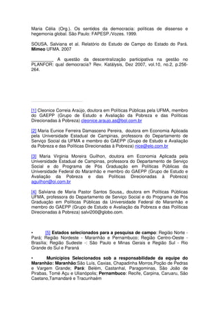 Maria Célia (Org.). Os sentidos da democracia: políticas de dissenso e
hegemonia global. São Paulo: FAPESP./Vozes. 1999.
SOUSA, Salviana et al. Relatório do Estudo de Campo do Estado do Pará.
Mimeo UFMA. 2007
_________ A questão da descentralização participativa na gestão no
PLANFOR: qual democracia? Rev. Katálysis, Dez 2007, vol.10, no.2, p.256-
264.
[1] Cleonice Correia Araújo, doutora em Políticas Públicas pela UFMA, membro
do GAEPP (Grupo de Estudo e Avaliação da Pobreza e das Políticas
Direcionadas à Pobreza) cleonice.araujo.as@bol.com.br
[2] Maria Eunice Ferreira Damasceno Pereira, doutora em Economia Aplicada
pela Universidade Estadual de Campinas, professora do Departamento de
Serviço Social da UFMA e membro do GAEPP (Grupo de Estudo e Avaliação
da Pobreza e das Políticas Direcionadas à Pobreza) nice@elo.com.br
[3] Maria Virginia Moreira Guilhon, doutora em Economia Aplicada pela
Universidade Estadual de Campinas, professora do Departamento de Serviço
Social e do Programa de Pós Graduação em Políticas Públicas da
Universidade Federal do Maranhão e membro do GAEPP (Grupo de Estudo e
Avaliação da Pobreza e das Políticas Direcionadas à Pobreza)
aguilhon@oi.com.br
[4] Salviana de Maria Pastor Santos Sousa,, doutora em Políticas Públicas
UFMA, professora do Departamento de Serviço Social e do Programa de Pós
Graduação em Políticas Públicas da Universidade Federal do Maranhão e
membro do GAEPP (Grupo de Estudo e Avaliação da Pobreza e das Políticas
Direcionadas à Pobreza) salvi200@globo.com.
• [5] Estados selecionados para a pesquisa de campo: Região Norte -
Pará; Região Nordeste - Maranhão e Pernambuco; Região Centro-Oeste -
Brasília; Região Sudeste -: São Paulo e Minas Gerais e Região Sul - Rio
Grande do Sul e Paraná
• Municípios Selecionados sob a responsabilidade da equipe do
Maranhão: Maranhão:São Luís, Caxias, Chapadinha Morros,Poção de Pedras
e Vargem Grande; Pará: Belém, Castanhal, Paragominas, São João de
Pirabas, Tomé Açu e Ulianópolis; Pernambuco: Recife, Carpina, Caruaru, São
Caetano,Tamandaré e Tracunhaém
 