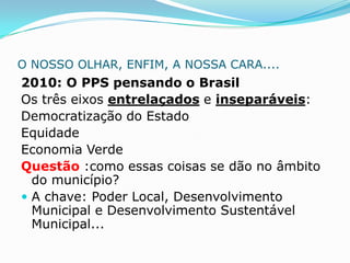O NOSSO OLHAR, ENFIM, A NOSSA CARA....
2010: O PPS pensando o Brasil
Os três eixos entrelaçados e inseparáveis:
Democratização do Estado
Equidade
Economia Verde
Questão :como essas coisas se dão no âmbito
  do município?
 A chave: Poder Local, Desenvolvimento
  Municipal e Desenvolvimento Sustentável
  Municipal...
 