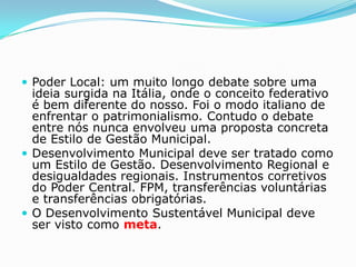 Poder Local: um muito longo debate sobre uma
  ideia surgida na Itália, onde o conceito federativo
  é bem diferente do nosso. Foi o modo italiano de
  enfrentar o patrimonialismo. Contudo o debate
  entre nós nunca envolveu uma proposta concreta
  de Estilo de Gestão Municipal.
 Desenvolvimento Municipal deve ser tratado como
  um Estilo de Gestão. Desenvolvimento Regional e
  desigualdades regionais. Instrumentos corretivos
  do Poder Central. FPM, transferências voluntárias
  e transferências obrigatórias.
 O Desenvolvimento Sustentável Municipal deve
  ser visto como meta.
 