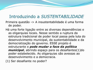 Introduzindo a SUSTENTABILIDADE
Primeira questão -> A insustentabilidade é uma forma
  de poder.
Há uma forte ligação entre as diversas dependências e
  as oligarquias locais. Nesse sentido a ruptura da
  estrutura tradicional de poder local passa pela luta do
  desenvolvimento municipal, da sustentabilidade e da
  democratização do governo. ESSE projeto é
  estruturante e pode mudar a face da política
  municipal, abrindo espaço para os desafiantes(1)do
  poder estabelecido. As oligarquias são avessas ao
  desenvolvimento e a democracia.
(1) Ser desafiante no poder?
 