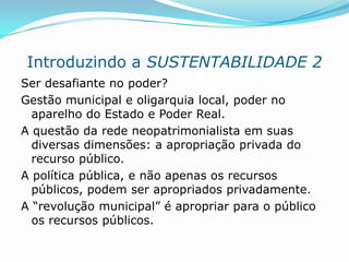 Introduzindo a SUSTENTABILIDADE 2
Ser desafiante no poder?
Gestão municipal e oligarquia local, poder no
  aparelho do Estado e Poder Real.
A questão da rede neopatrimonialista em suas
  diversas dimensões: a apropriação privada do
  recurso público.
A política pública, e não apenas os recursos
  públicos, podem ser apropriados privadamente.
A “revolução municipal” é apropriar para o público
  os recursos públicos.
 