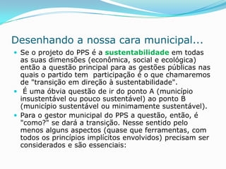 Desenhando a nossa cara municipal...
 Se o projeto do PPS é a sustentabilidade em todas
  as suas dimensões (econômica, social e ecológica)
  então a questão principal para as gestões públicas nas
  quais o partido tem participação é o que chamaremos
  de "transição em direção à sustentabilidade".
 É uma óbvia questão de ir do ponto A (município
  insustentável ou pouco sustentável) ao ponto B
  (município sustentável ou minimamente sustentável).
 Para o gestor municipal do PPS a questão, então, é
  "como?" se dará a transição. Nesse sentido pelo
  menos alguns aspectos (quase que ferramentas, com
  todos os princípios implícitos envolvidos) precisam ser
  considerados e são essenciais:
 