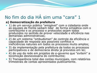 No fim do dia HÁ sim uma “cara” 1
a) Democratização da prefeitura
 1) de um serviço público "amigável" com a cidadania onde
  as equipes de frente saibam lidar de forma simpática com o
  contribuinte e os processo e protocolos sejam todos
  produzidos no sentido de prover velocidade e eficiência nas
  demandas administrativas;
 2) de um sistema "ombudsman" de controle da eficiência e
  capacidade de resposta aos possíveis conflitos e
  ineficiências naturais em todos os processos muito amplos;
 3) da implementação pela prefeitura de todos os processos
  participativos e de democracia direta já previstos em lei;
 4) do uso da rede em projetos de e-governo que "evitem" a
  locomoção desnecessária do contribuinte;
 5) Transparência total das contas municipais, com relatórios
  trimestrais de contas apresentados publicamente.
 