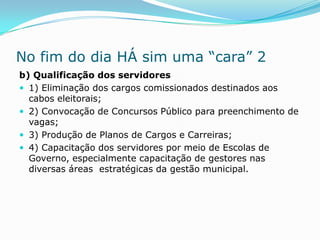 No fim do dia HÁ sim uma “cara” 2
b) Qualificação dos servidores
 1) Eliminação dos cargos comissionados destinados aos
  cabos eleitorais;
 2) Convocação de Concursos Público para preenchimento de
  vagas;
 3) Produção de Planos de Cargos e Carreiras;
 4) Capacitação dos servidores por meio de Escolas de
  Governo, especialmente capacitação de gestores nas
  diversas áreas estratégicas da gestão municipal.
 