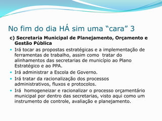 No fim do dia HÁ sim uma “cara” 3
c) Secretaria Municipal de Planejamento, Orçamento e
  Gestão Pública
 Irá tocar as propostas estratégicas e a implementação de
  ferramentas de trabalho, assim como tratar do
  alinhamentos das secretarias de município ao Plano
  Estratégico e ao PPA.
 Irá administrar a Escola de Governo.
 Irá tratar da racionalização dos processos
  administrativos, fluxos e protocolos.
 Irá homogeneizar e racionalizar o processo orçamentário
  municipal por dentro das secretarias, visto aqui como um
  instrumento de controle, avaliação e planejamento.
 