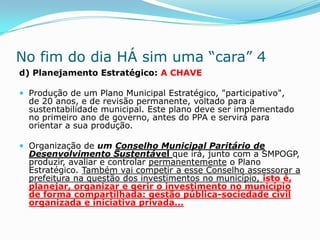 No fim do dia HÁ sim uma “cara” 4
d) Planejamento Estratégico: A CHAVE

 Produção de um Plano Municipal Estratégico, "participativo",
  de 20 anos, e de revisão permanente, voltado para a
  sustentabilidade municipal. Este plano deve ser implementado
  no primeiro ano de governo, antes do PPA e servirá para
  orientar a sua produção.

 Organização de um Conselho Municipal Paritário de
  Desenvolvimento Sustentável que irá, junto com a SMPOGP,
  produzir, avaliar e controlar permanentemente o Plano
  Estratégico. Também vai competir a esse Conselho assessorar a
  prefeitura na questão dos investimentos no município, isto é,
  planejar, organizar e gerir o investimento no município
  de forma compartilhada: gestão pública-sociedade civil
  organizada e iniciativa privada...
 
