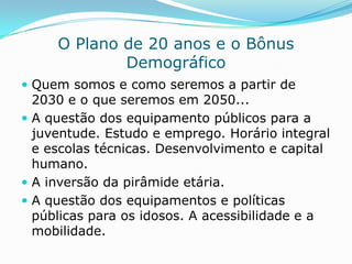 O Plano de 20 anos e o Bônus
             Demográfico
 Quem somos e como seremos a partir de
  2030 e o que seremos em 2050...
 A questão dos equipamento públicos para a
  juventude. Estudo e emprego. Horário integral
  e escolas técnicas. Desenvolvimento e capital
  humano.
 A inversão da pirâmide etária.
 A questão dos equipamentos e políticas
  públicas para os idosos. A acessibilidade e a
  mobilidade.
 