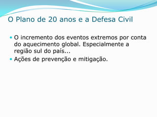 O Plano de 20 anos e a Defesa Civil

 O incremento dos eventos extremos por conta
  do aquecimento global. Especialmente a
  região sul do país...
 Ações de prevenção e mitigação.
 