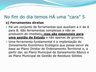 No fim do dia temos HÁ uma “cara” 5
e) Ferramentas diretas
 Há um conjunto de ferramentas que auxiliam a ir de A
  para B. São ferramentas complexas e não se
  produzem de imediato, mas são essenciais para
  uma gestão de Estado e não apenas de governo.
 Uma ferramenta fundamental é a implantação do
  Zoneamento Econômico Ecológico que possa servir de
  base ao Plano Diretor de Ordenamento Territorial e, a
  partir dai, ao Plano Municipal de Saneamento Básico e
  ao Plano Municipal de Gestão de Resíduos Sólidos
 