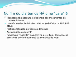 No fim do dia temos HÁ uma “cara” 6
f) Transparência absoluta e eficiência dos mecanismos de
   controle interno.
 Uso efetivo das Audiências públicas (relatórios da LRF, PPA
   etc.);
 Profissionalização do Controle Interno;
 Aproximação com o MP;
 Publicação “explícita” dos Atos da prefeitura, tornando-os
   acessíveis ao conhecimento da comunidade local.
 
