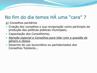 No fim do dia temos HÁ uma “cara” 7
g) Conselhos paritários
 Criação dos conselhos e sua revigoração como participes da
  produção das políticas públicas municipais;
 Capacitação dos Conselheiros;
 Atenção especial a Conselhos para lidar com a questão de
  gênero e idosos.
 Desarme do uso burocrático ou partidarizados dos
  Conselhos Tutelares...
 