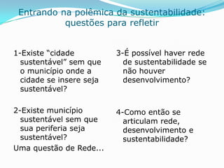 Entrando na polêmica da sustentabilidade:
           questões para refletir


1-Existe “cidade          3-É possível haver rede
  sustentável” sem que      de sustentabilidade se
  o município onde a        não houver
  cidade se insere seja     desenvolvimento?
  sustentável?

2-Existe município        4-Como então se
  sustentável sem que       articulam rede,
  sua periferia seja        desenvolvimento e
  sustentável?              sustentabilidade?
Uma questão de Rede...
 