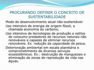 PROCURANDO DEFINIR O CONCEITO DE
         SUSTENTABILIDADE
Modo de desenvolvimento atual não-sustentável:
Uso intensivo de energia de origem fóssil, a
 chamada economia do carbono;
Uso intensivo de tecnologias de produção e estilos
 de consumo predadores de recursos naturais não
 renováveis e capazes de eliminar recursos
 renováveis. Ex. redução da capacidade de pesca.
Deterioração ambiental em escala planetária e
 comprometimento de diversos serviços
 ecossistêmicos. Ex.: destruição de manguezais e
 eliminação de zonas de reprodução da vida nas
 águas.
 