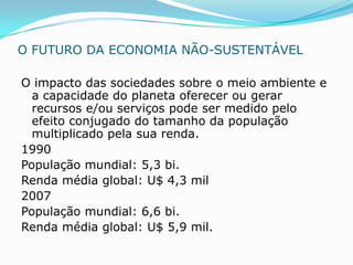 O FUTURO DA ECONOMIA NÃO-SUSTENTÁVEL

O impacto das sociedades sobre o meio ambiente e
  a capacidade do planeta oferecer ou gerar
  recursos e/ou serviços pode ser medido pelo
  efeito conjugado do tamanho da população
  multiplicado pela sua renda.
1990
População mundial: 5,3 bi.
Renda média global: U$ 4,3 mil
2007
População mundial: 6,6 bi.
Renda média global: U$ 5,9 mil.
 